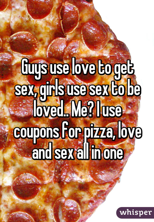 Guys use love to get sex, girls use sex to be loved.. Me? I use coupons for pizza, love and sex all in one