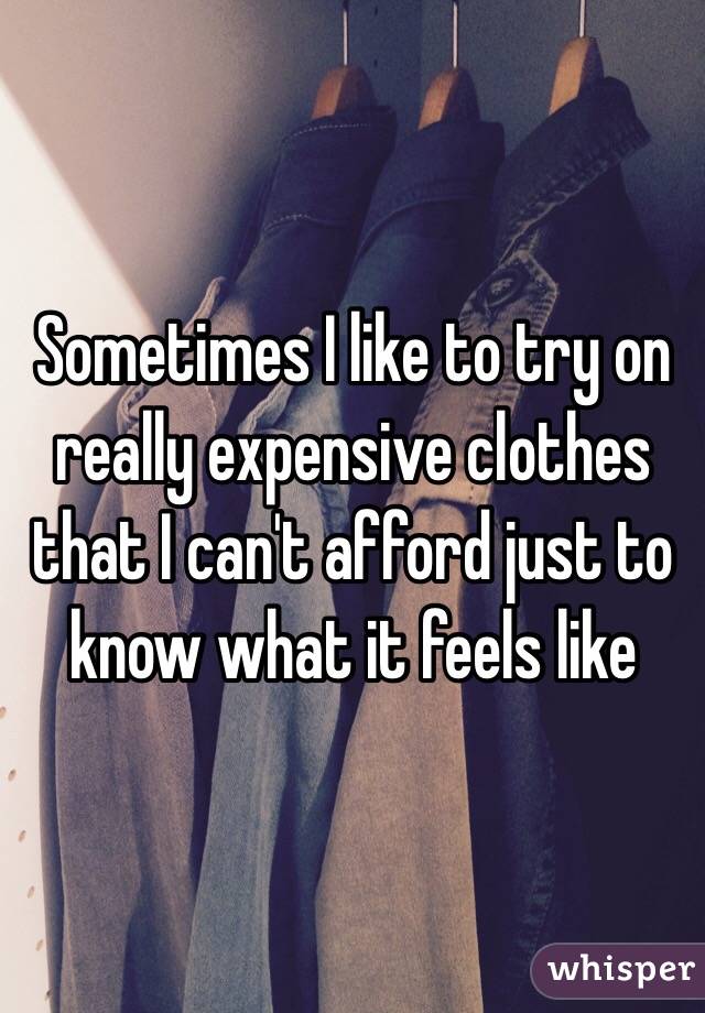 Sometimes I like to try on really expensive clothes that I can't afford just to know what it feels like