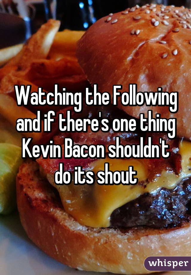 Watching the Following and if there's one thing Kevin Bacon shouldn't do its shout