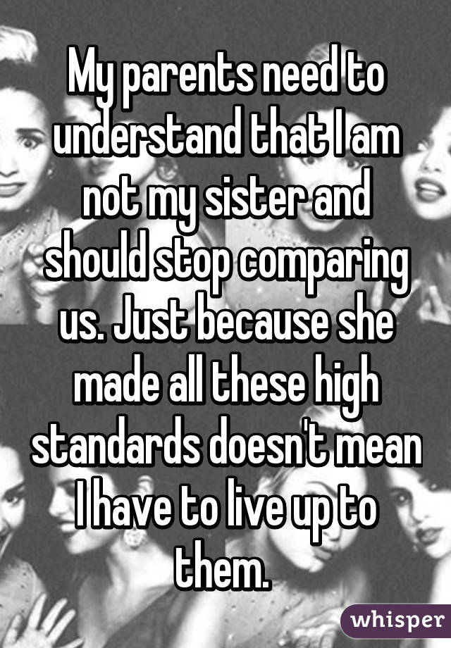 My parents need to understand that I am not my sister and should stop comparing us. Just because she made all these high standards doesn't mean I have to live up to them. 