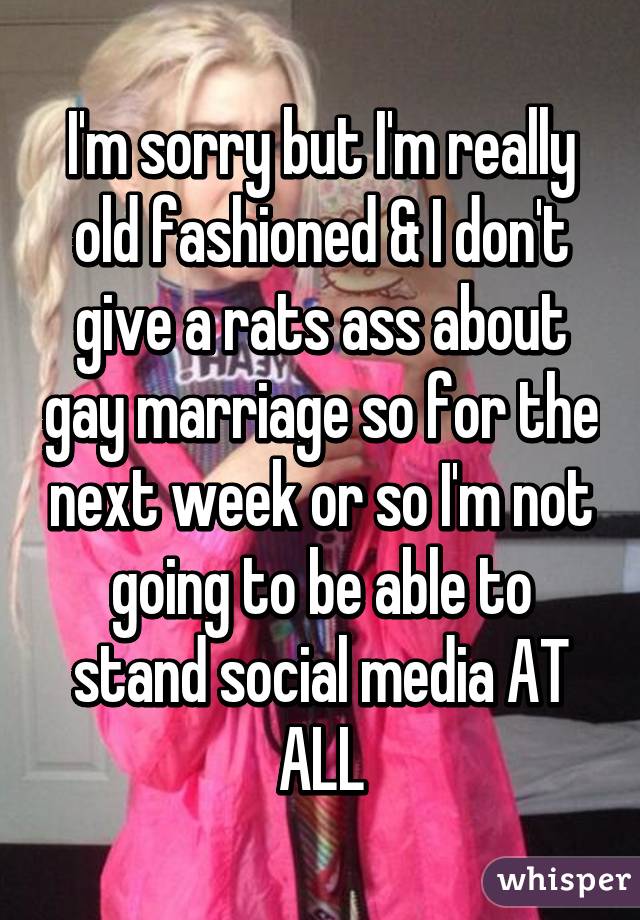 I'm sorry but I'm really old fashioned & I don't give a rats ass about gay marriage so for the next week or so I'm not going to be able to stand social media AT ALL