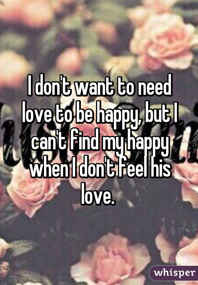 I don't want to need love to be happy, but I can't find my happy when I don't feel his love. 