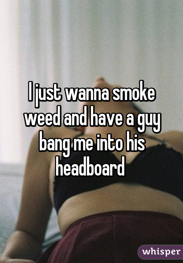 I just wanna smoke weed and have a guy bang me into his headboard 