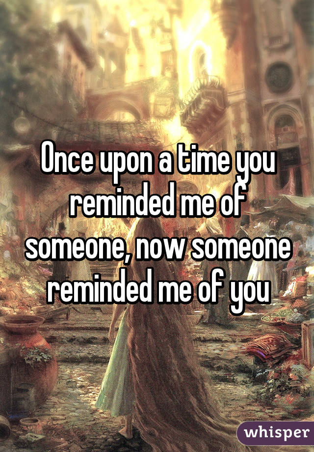 Once upon a time you reminded me of someone, now someone reminded me of you