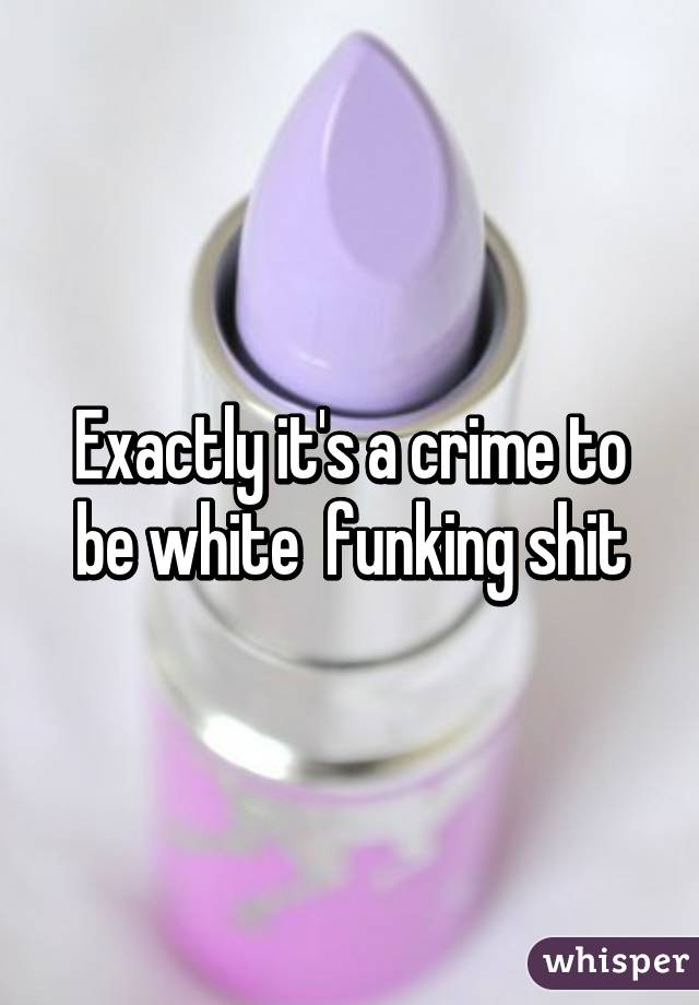 Exactly it's a crime to be white  funking shit