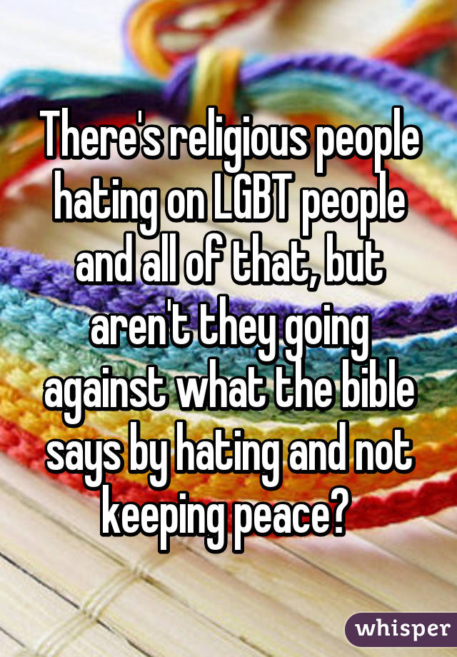 There's religious people hating on LGBT people and all of that, but aren't they going against what the bible says by hating and not keeping peace? 