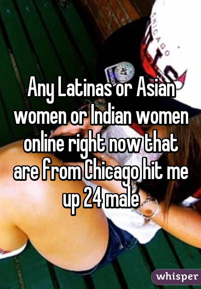 Any Latinas or Asian women or Indian women online right now that are from Chicago hit me up 24 male