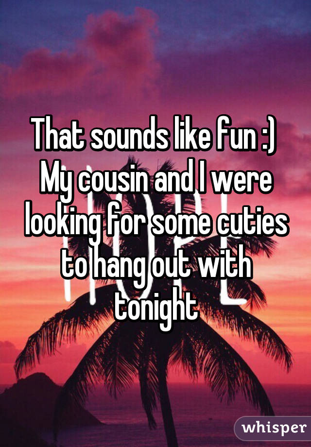 That sounds like fun :) 
My cousin and I were looking for some cuties to hang out with tonight