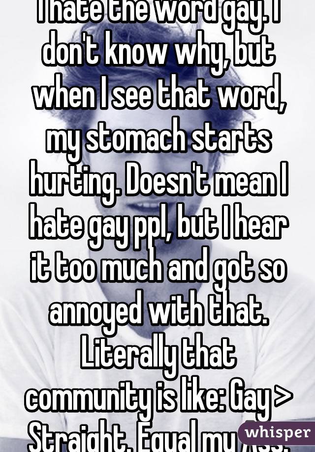 I hate the word gay. I don't know why, but when I see that word, my stomach starts hurting. Doesn't mean I hate gay ppl, but I hear it too much and got so annoyed with that. Literally that community is like: Gay > Straight. Equal my Ass.