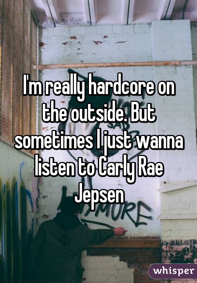 I'm really hardcore on the outside. But sometimes I just wanna listen to Carly Rae Jepsen