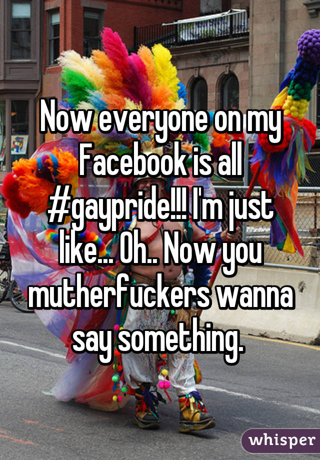 Now everyone on my Facebook is all #gaypride!!! I'm just like... Oh.. Now you mutherfuckers wanna say something. 