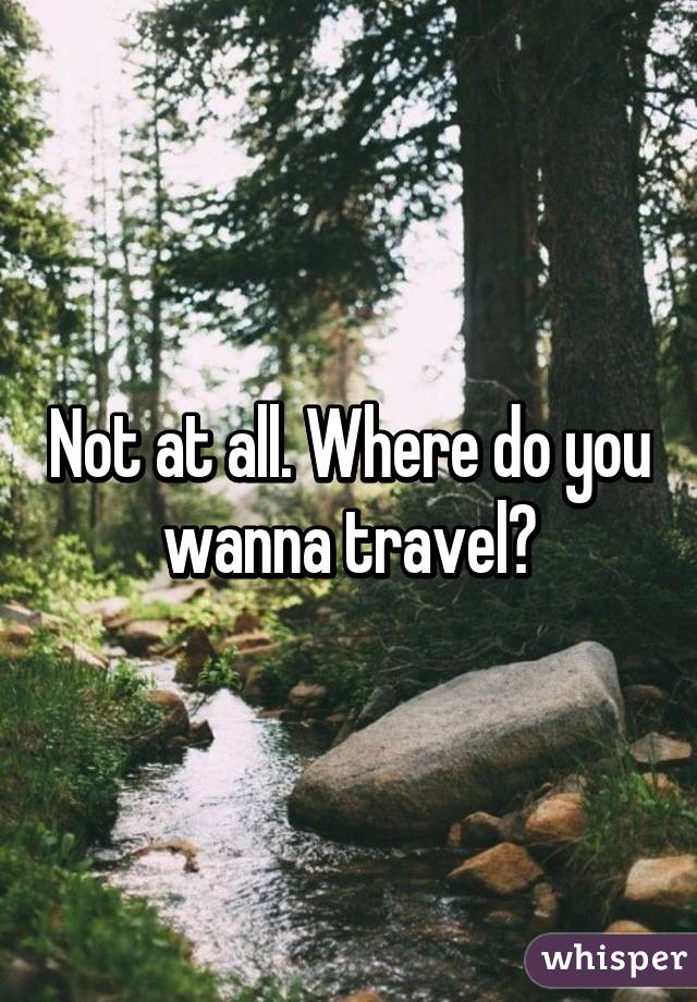 Not at all. Where do you wanna travel?