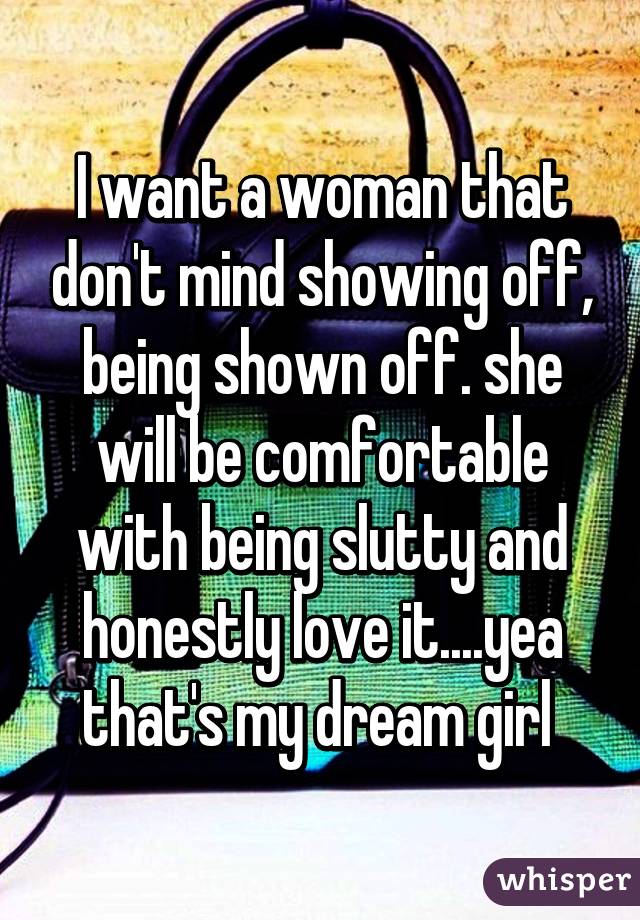 I want a woman that don't mind showing off, being shown off. she will be comfortable with being slutty and honestly love it....yea that's my dream girl 