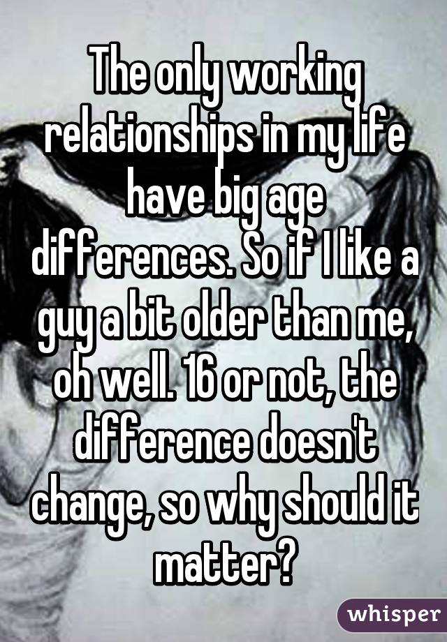 The only working relationships in my life have big age differences. So if I like a guy a bit older than me, oh well. 16 or not, the difference doesn't change, so why should it matter?