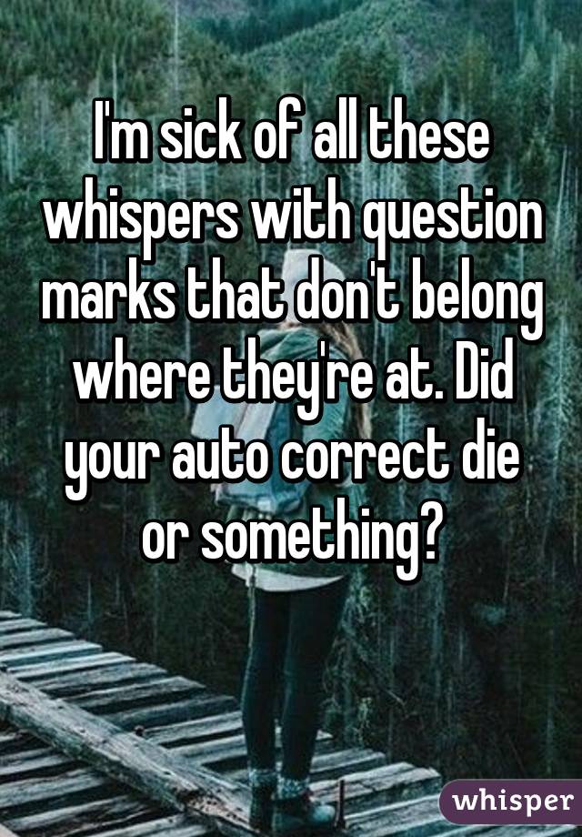 I'm sick of all these whispers with question marks that don't belong where they're at. Did your auto correct die or something?

