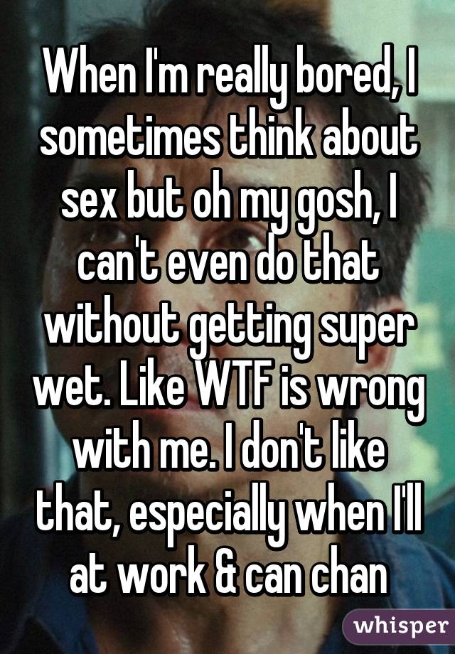 When I'm really bored, I sometimes think about sex but oh my gosh, I can't even do that without getting super wet. Like WTF is wrong with me. I don't like that, especially when I'll at work & can chan