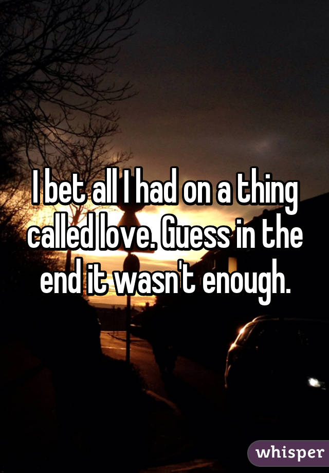 I bet all I had on a thing called love. Guess in the end it wasn't enough.