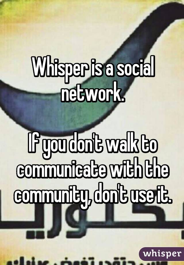 Whisper is a social network.

If you don't walk to communicate with the community, don't use it.