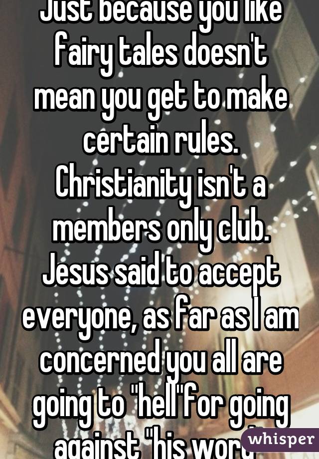 Just because you like fairy tales doesn't mean you get to make certain rules. Christianity isn't a members only club. Jesus said to accept everyone, as far as I am concerned you all are going to "hell"for going against "his word" 