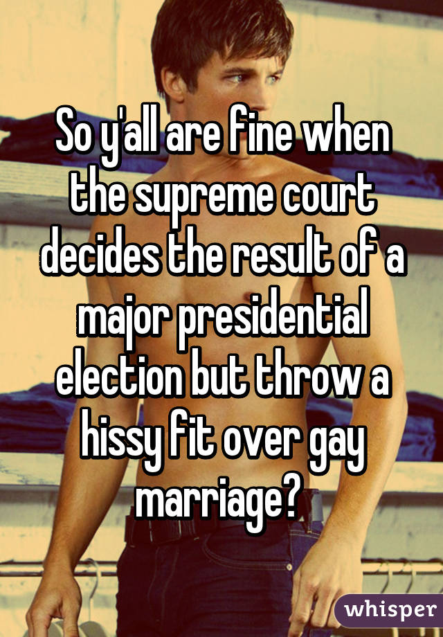 So y'all are fine when the supreme court decides the result of a major presidential election but throw a hissy fit over gay marriage? 