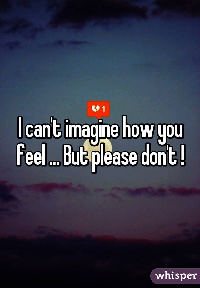 I can't imagine how you feel ... But please don't !