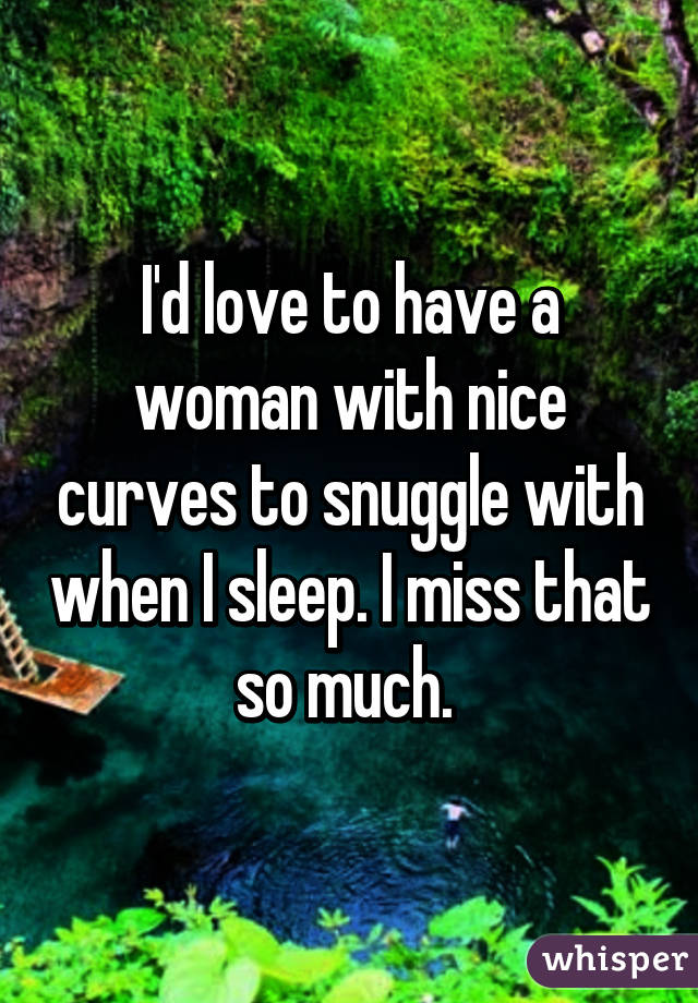 I'd love to have a woman with nice curves to snuggle with when I sleep. I miss that so much. 