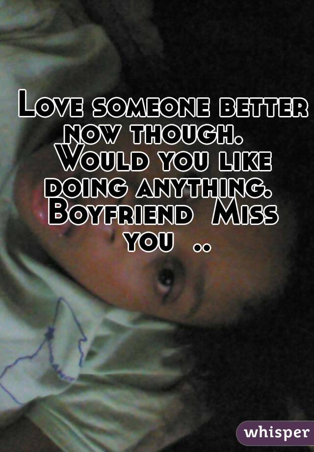 Love someone better now though.    Would you like  doing anything.   Boyfriend  Miss  you  ..