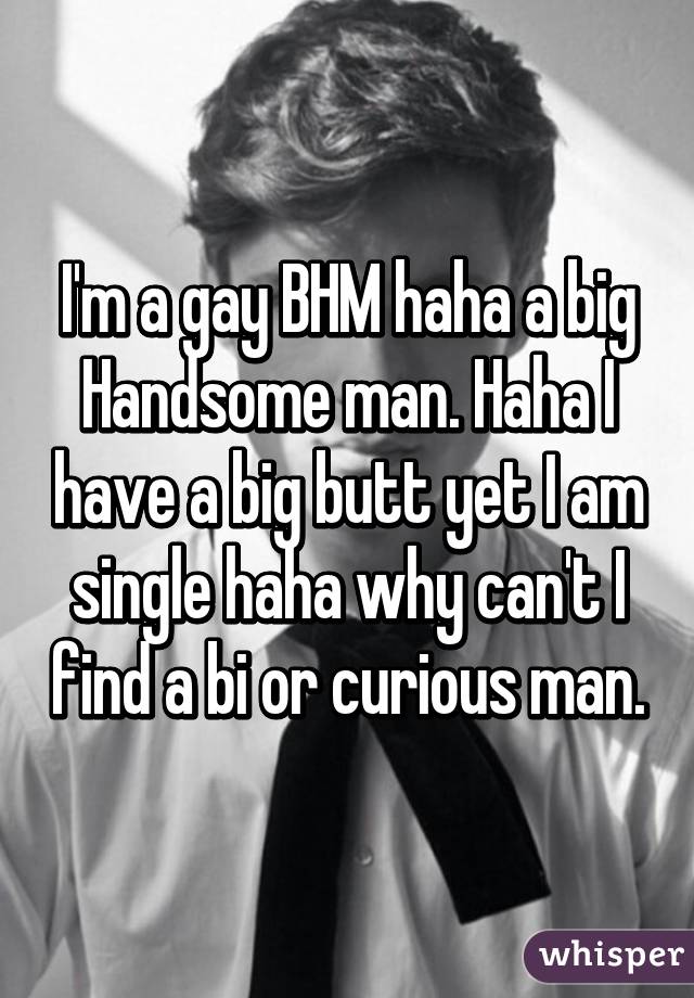 I'm a gay BHM haha a big Handsome man. Haha I have a big butt yet I am single haha why can't I find a bi or curious man.