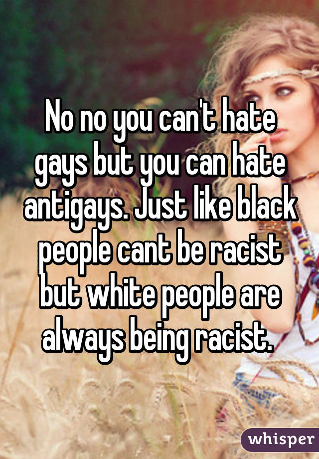 No no you can't hate gays but you can hate antigays. Just like black people cant be racist but white people are always being racist. 