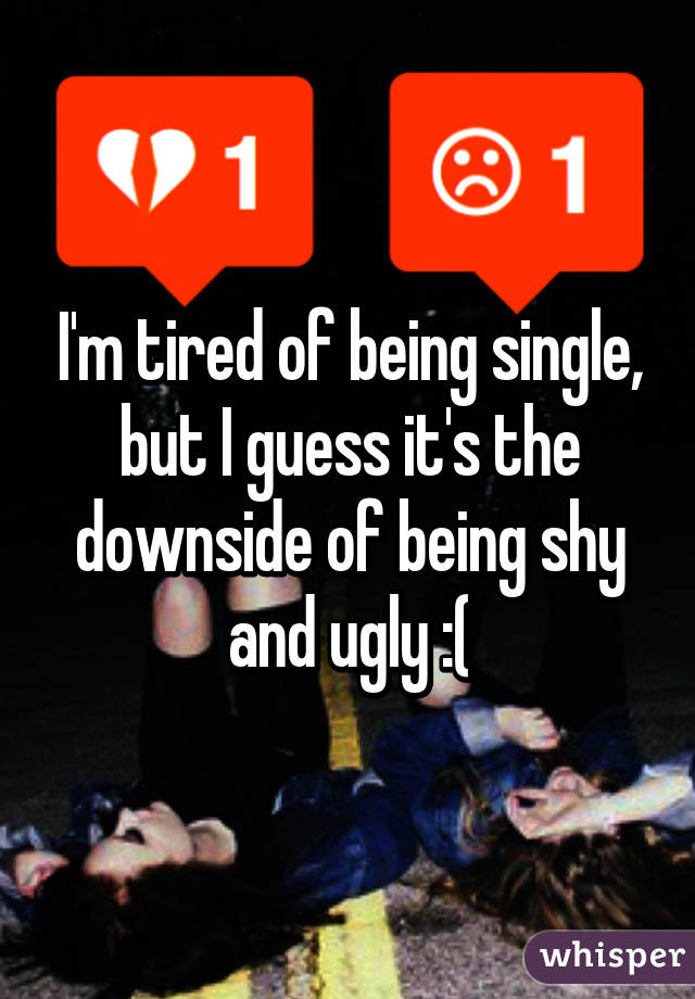 I'm tired of being single, but I guess it's the downside of being shy and ugly :(