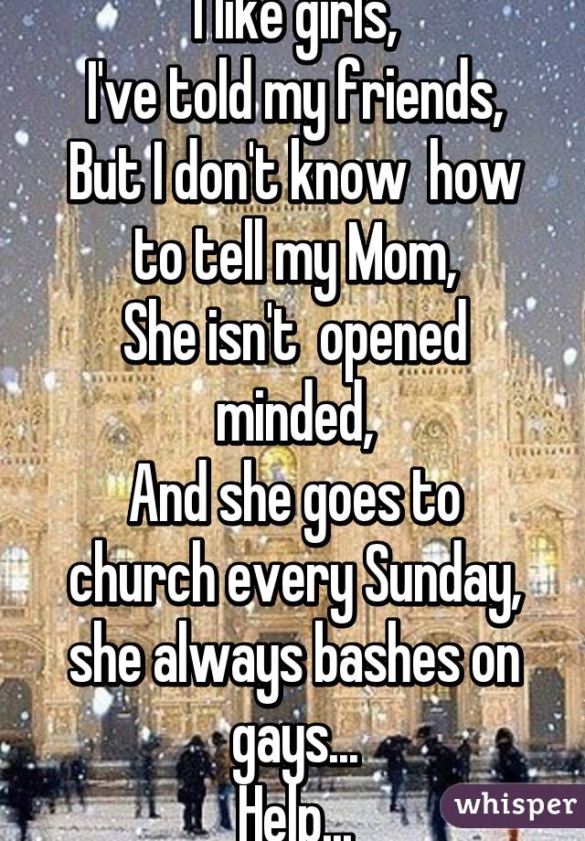 I like girls,
I've told my friends,
But I don't know  how to tell my Mom,
She isn't  opened minded,
And she goes to church every Sunday, she always bashes on gays...
Help...