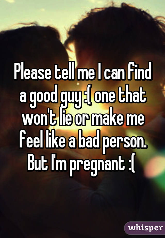 Please tell me I can find a good guy :( one that won't lie or make me feel like a bad person. But I'm pregnant :( 