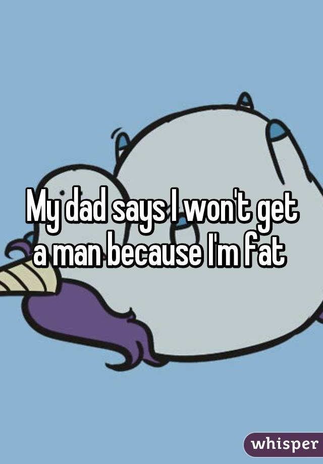 My dad says I won't get a man because I'm fat 