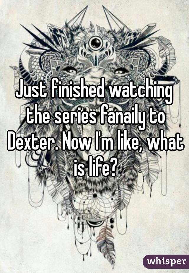 Just finished watching the series fanaily to Dexter. Now I'm like, what is life?