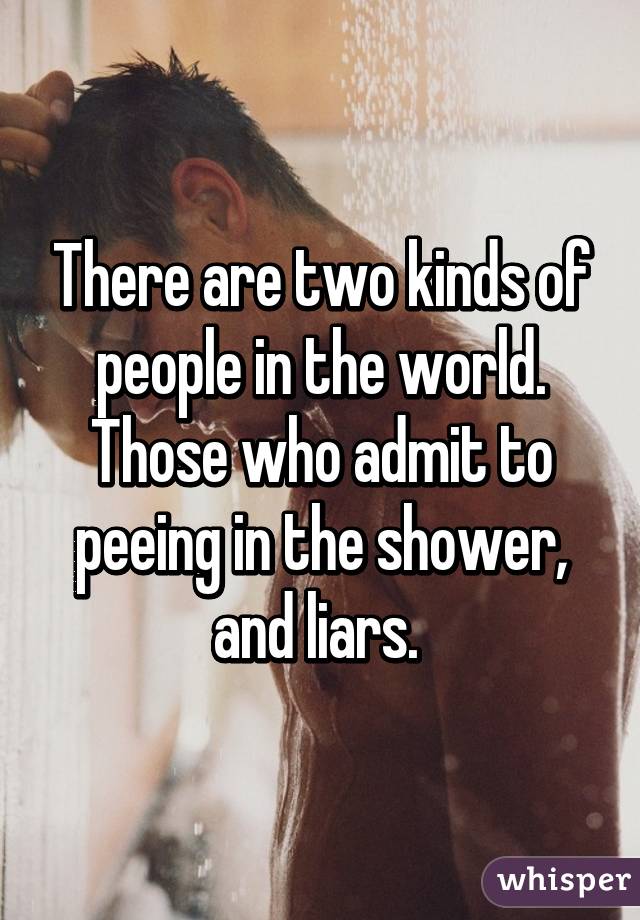 There are two kinds of people in the world. Those who admit to peeing in the shower, and liars. 