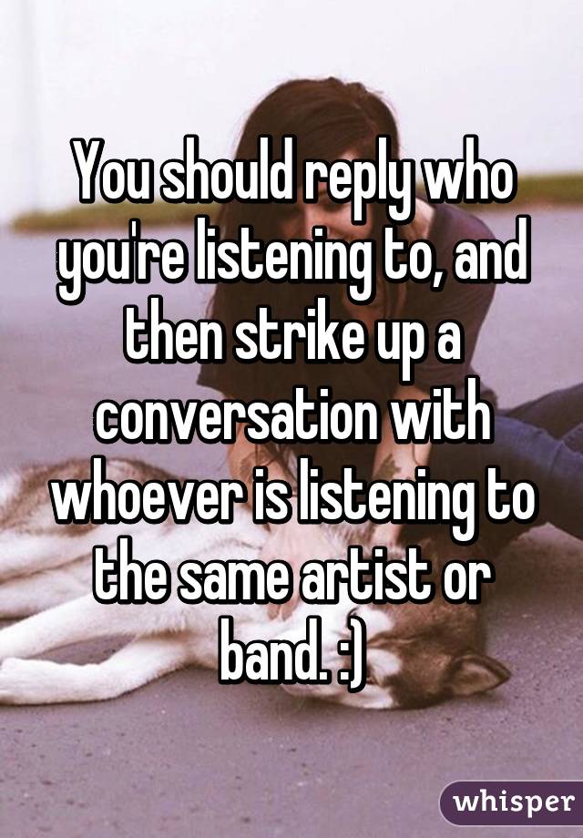 You should reply who you're listening to, and then strike up a conversation with whoever is listening to the same artist or band. :)