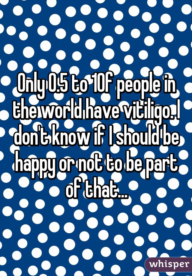 Only 0.5 to 1% of people in the world have vitiligo. I don't know if I should be happy or not to be part of that...