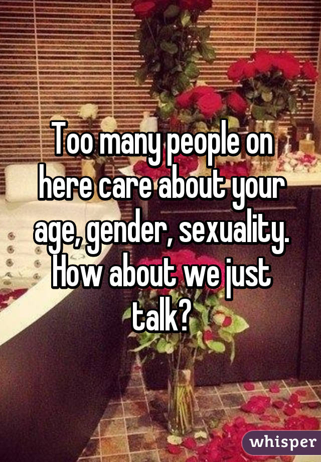 Too many people on here care about your age, gender, sexuality. How about we just talk?