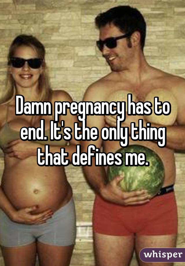 Damn pregnancy has to end. It's the only thing that defines me.