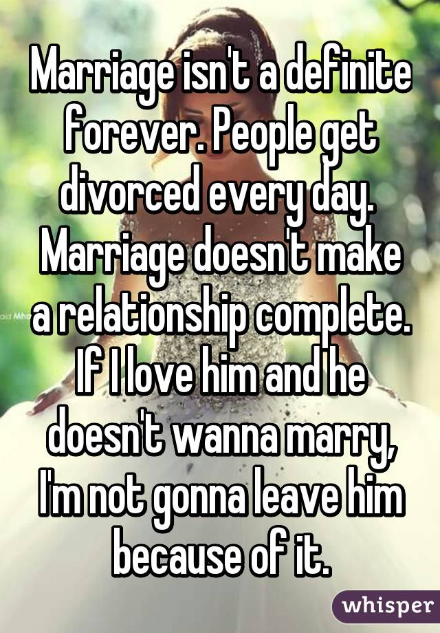 Marriage isn't a definite forever. People get divorced every day.  Marriage doesn't make a relationship complete. If I love him and he doesn't wanna marry, I'm not gonna leave him because of it.