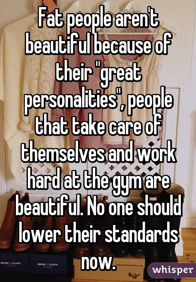 Fat people aren't beautiful because of their "great personalities", people that take care of themselves and work hard at the gym are beautiful. No one should lower their standards now.