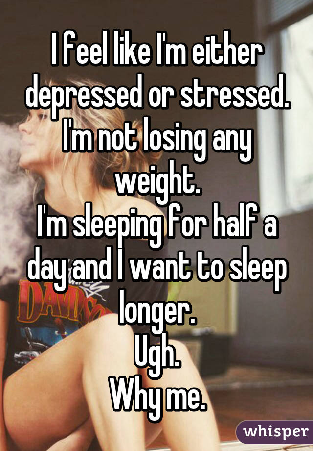 I feel like I'm either depressed or stressed.
I'm not losing any weight.
I'm sleeping for half a day and I want to sleep longer.
Ugh.
Why me.