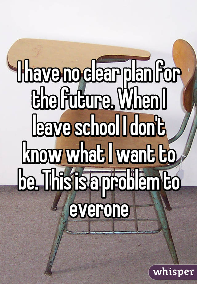 I have no clear plan for the future. When I leave school I don't know what I want to be. This is a problem to everone