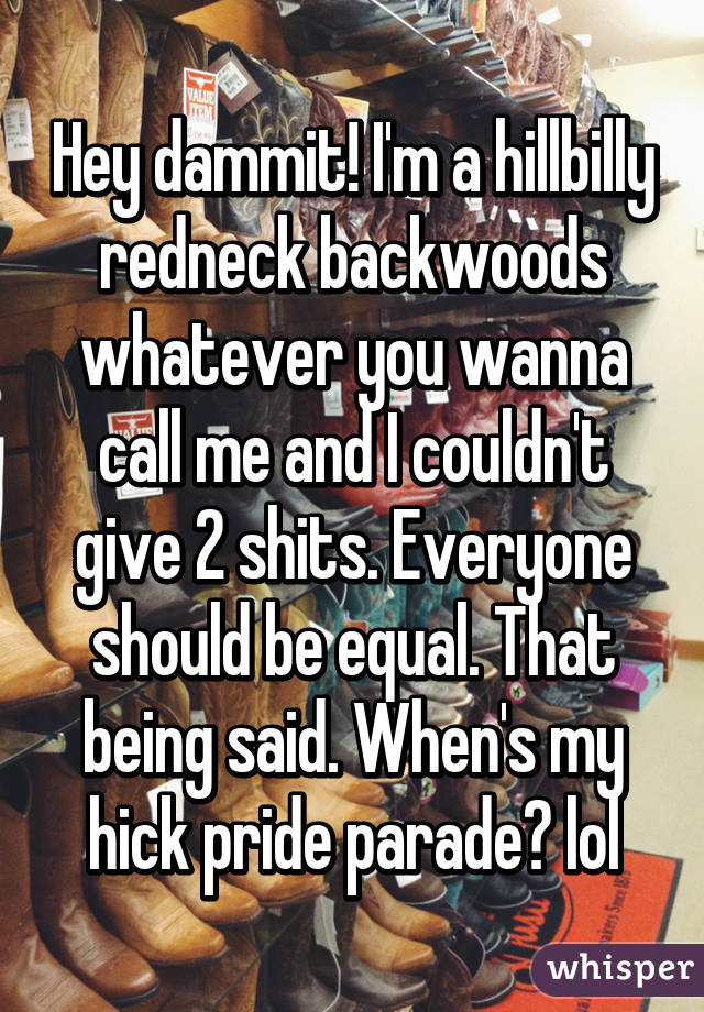 Hey dammit! I'm a hillbilly redneck backwoods whatever you wanna call me and I couldn't give 2 shits. Everyone should be equal. That being said. When's my hick pride parade? lol