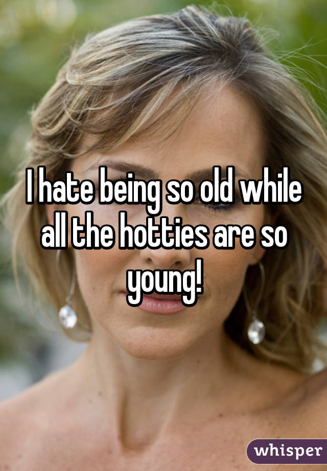 I hate being so old while all the hotties are so young!