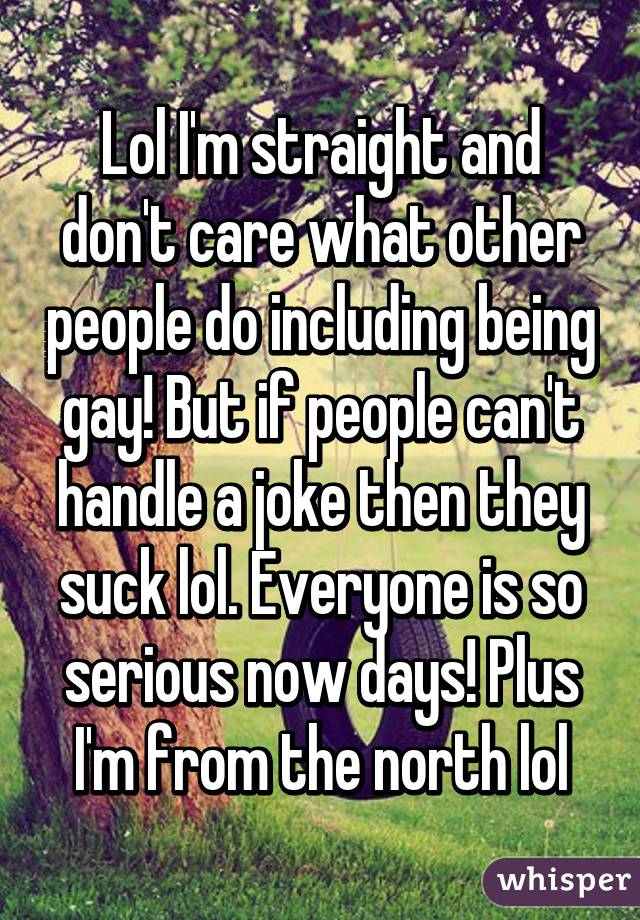 Lol I'm straight and don't care what other people do including being gay! But if people can't handle a joke then they suck lol. Everyone is so serious now days! Plus I'm from the north lol