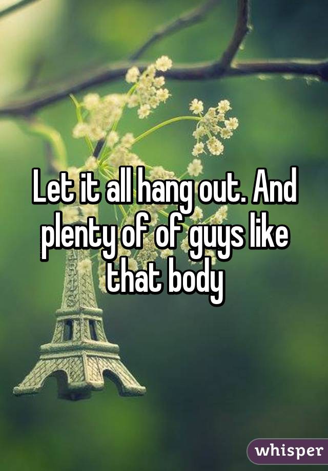 Let it all hang out. And plenty of of guys like that body