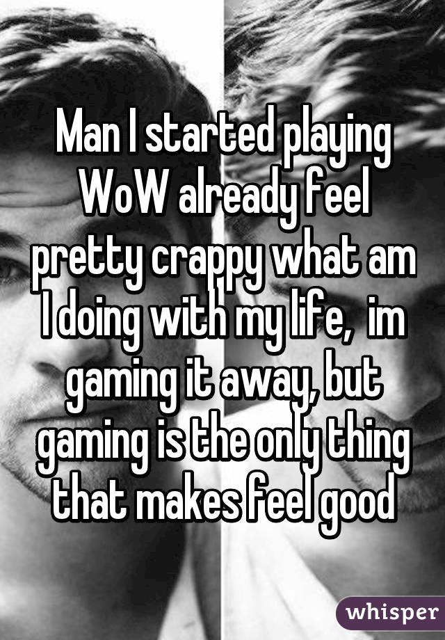 Man I started playing WoW already feel pretty crappy what am I doing with my life,  im gaming it away, but gaming is the only thing that makes feel good