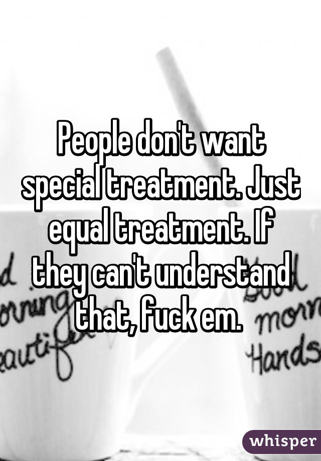 People don't want special treatment. Just equal treatment. If they can't understand that, fuck em. 