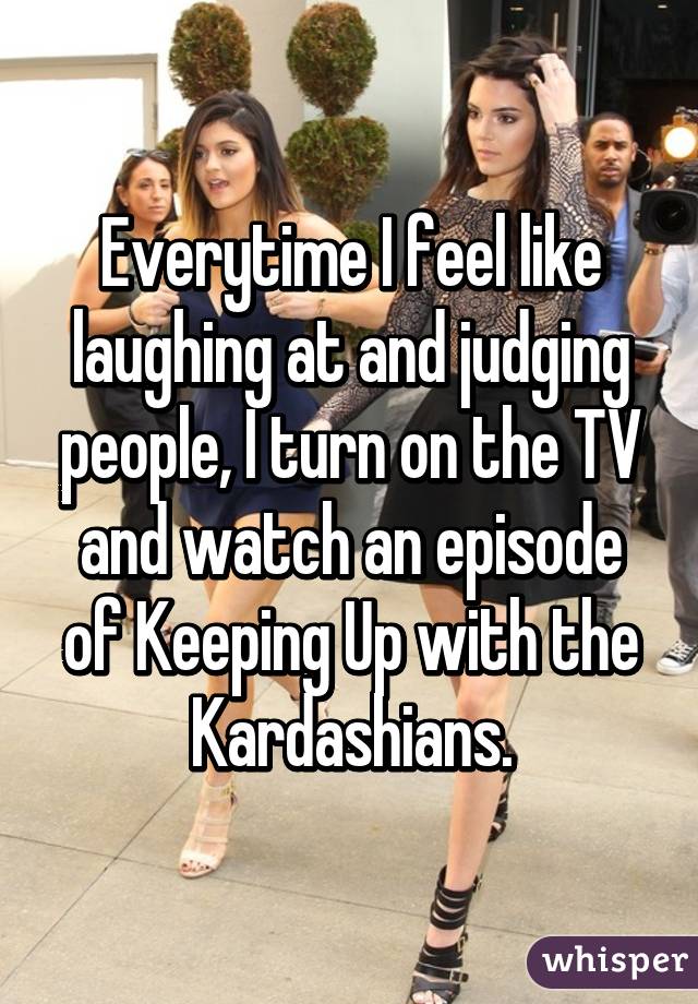 Everytime I feel like laughing at and judging people, I turn on the TV and watch an episode of Keeping Up with the Kardashians.